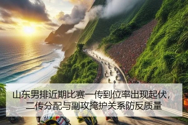 山东男排近期比赛一传到位率出现起伏，二传分配与副攻掩护关系防反质量